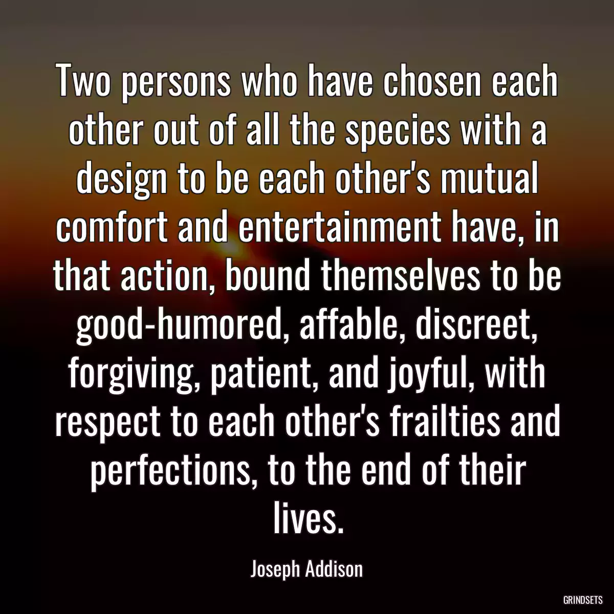 Two persons who have chosen each other out of all the species with a design to be each other\'s mutual comfort and entertainment have, in that action, bound themselves to be good-humored, affable, discreet, forgiving, patient, and joyful, with respect to each other\'s frailties and perfections, to the end of their lives.