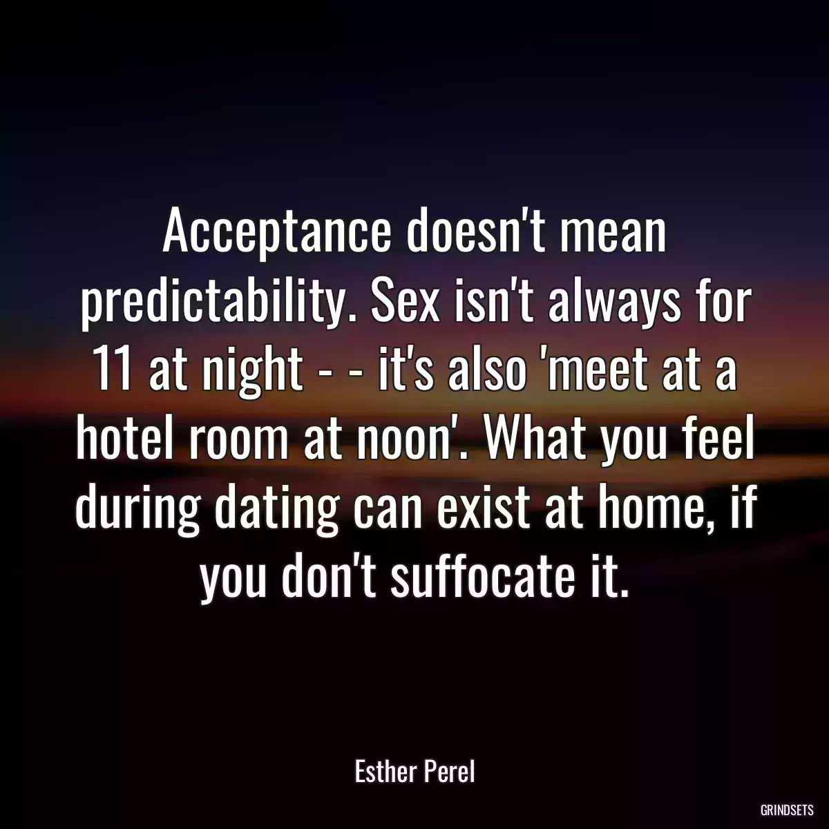 Acceptance doesn\'t mean predictability. Sex isn\'t always for 11 at night - - it\'s also \'meet at a hotel room at noon\'. What you feel during dating can exist at home, if you don\'t suffocate it.