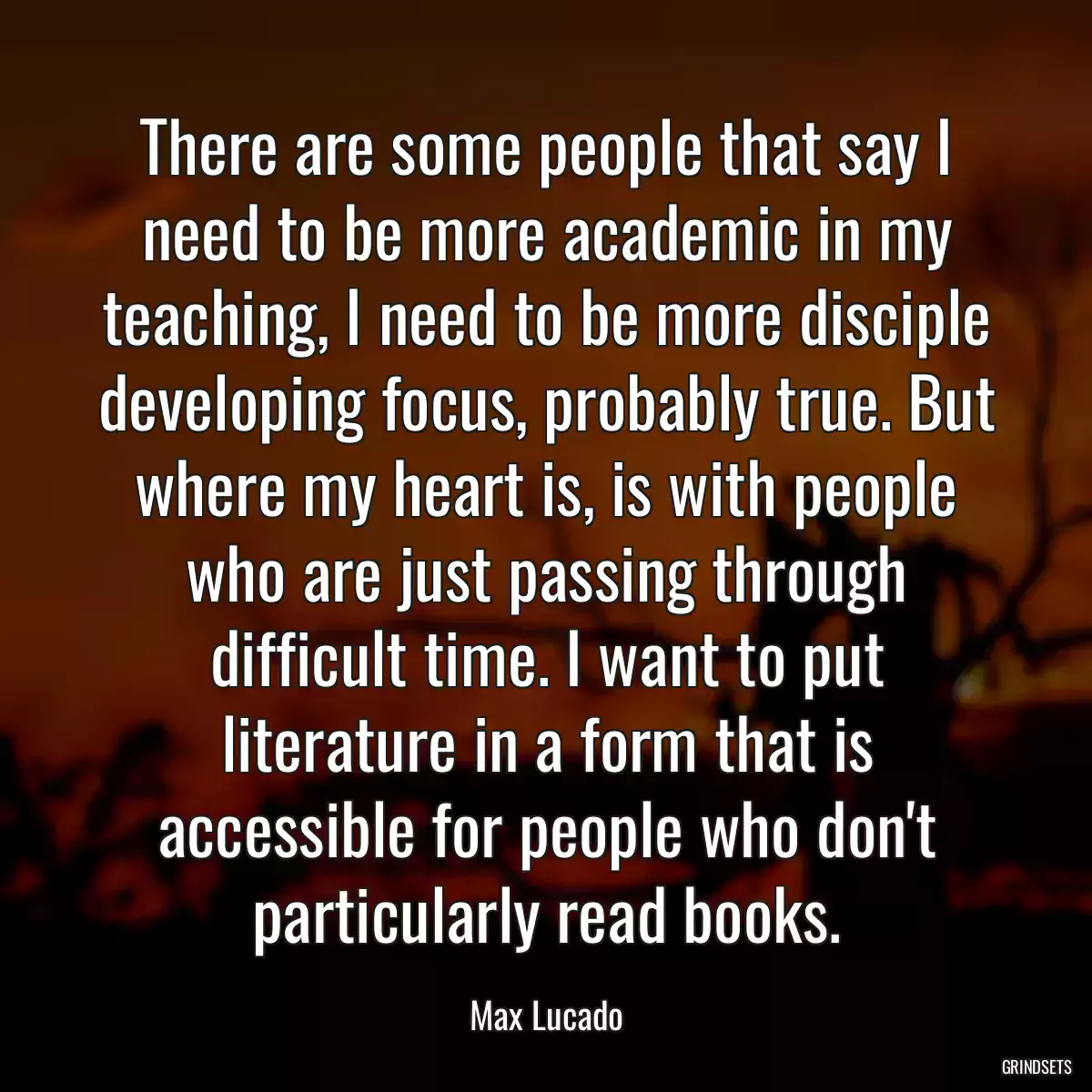 There are some people that say I need to be more academic in my teaching, I need to be more disciple developing focus, probably true. But where my heart is, is with people who are just passing through difficult time. I want to put literature in a form that is accessible for people who don\'t particularly read books.