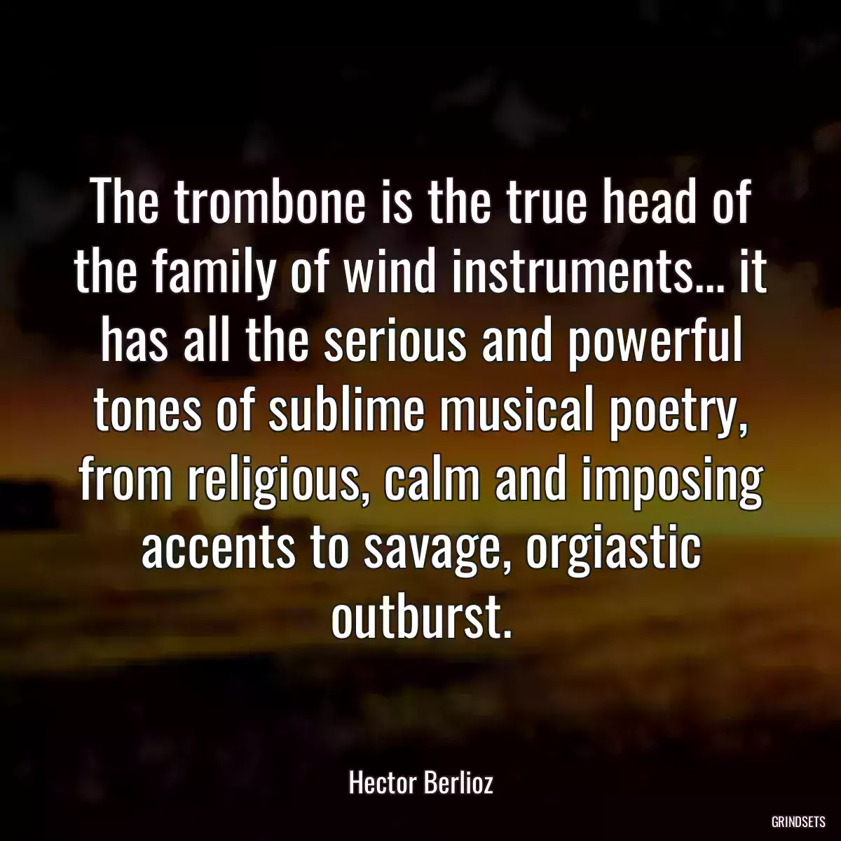 The trombone is the true head of the family of wind instruments... it has all the serious and powerful tones of sublime musical poetry, from religious, calm and imposing accents to savage, orgiastic outburst.