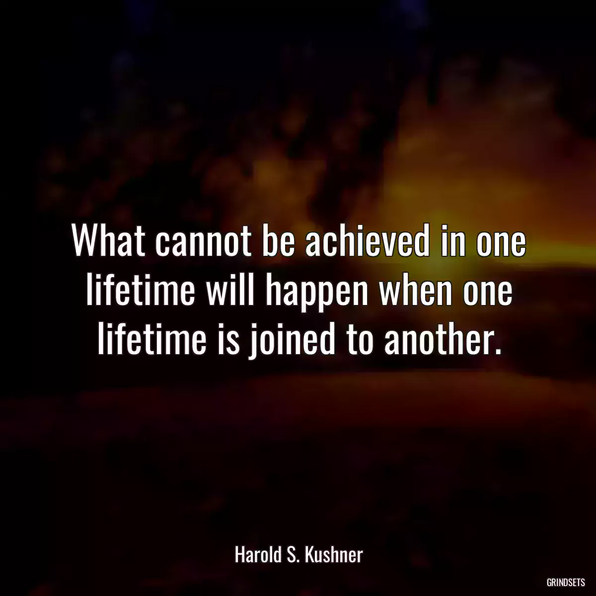 What cannot be achieved in one lifetime will happen when one lifetime is joined to another.