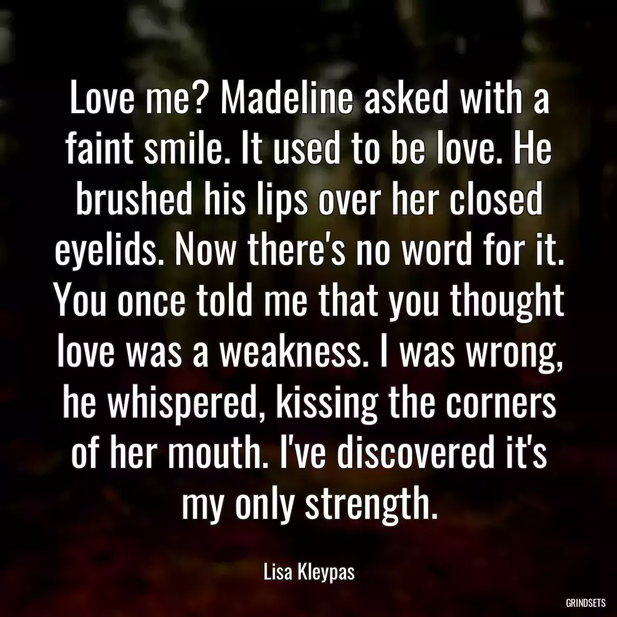 Love me? Madeline asked with a faint smile. It used to be love. He brushed his lips over her closed eyelids. Now there\'s no word for it. You once told me that you thought love was a weakness. I was wrong, he whispered, kissing the corners of her mouth. I\'ve discovered it\'s my only strength.