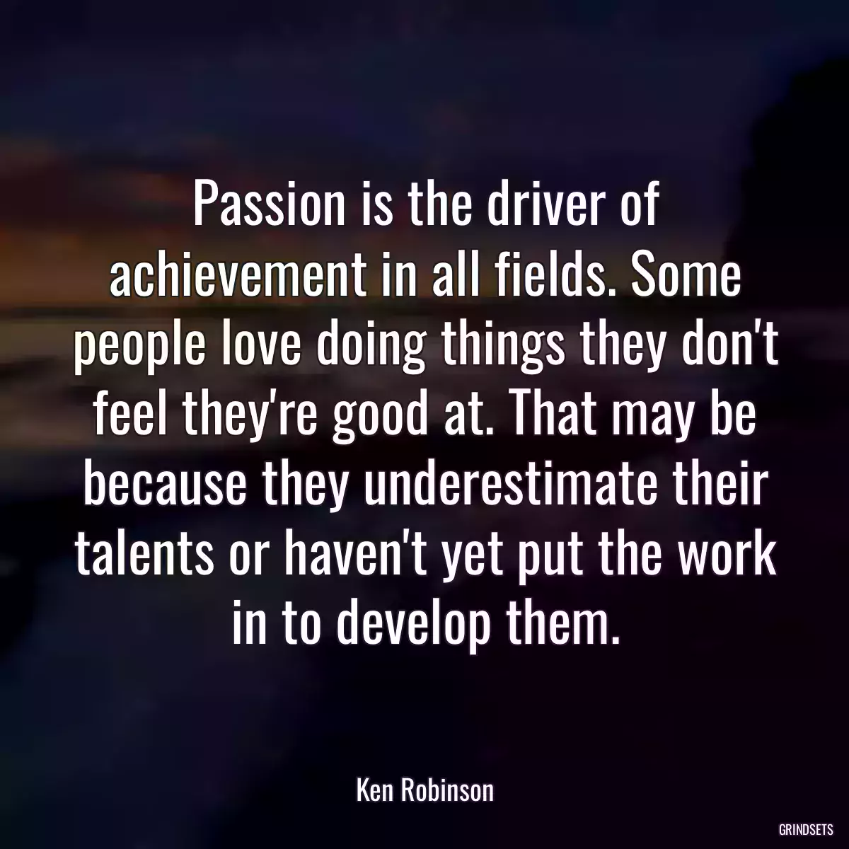 Passion is the driver of achievement in all fields. Some people love doing things they don\'t feel they\'re good at. That may be because they underestimate their talents or haven\'t yet put the work in to develop them.