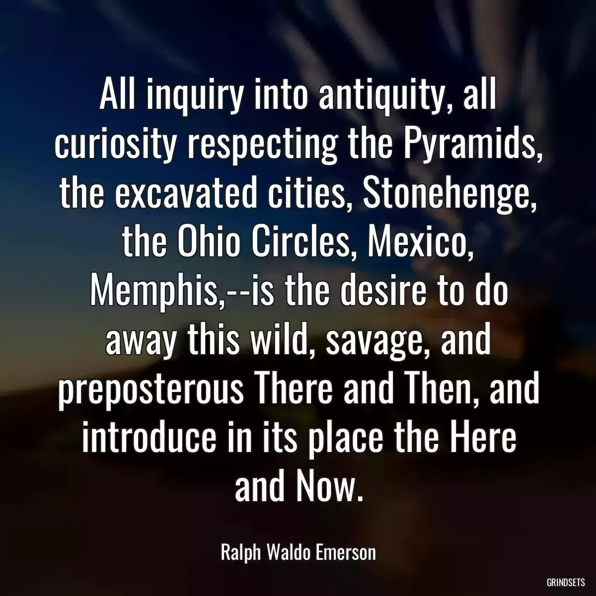 All inquiry into antiquity, all curiosity respecting the Pyramids, the excavated cities, Stonehenge, the Ohio Circles, Mexico, Memphis,--is the desire to do away this wild, savage, and preposterous There and Then, and introduce in its place the Here and Now.