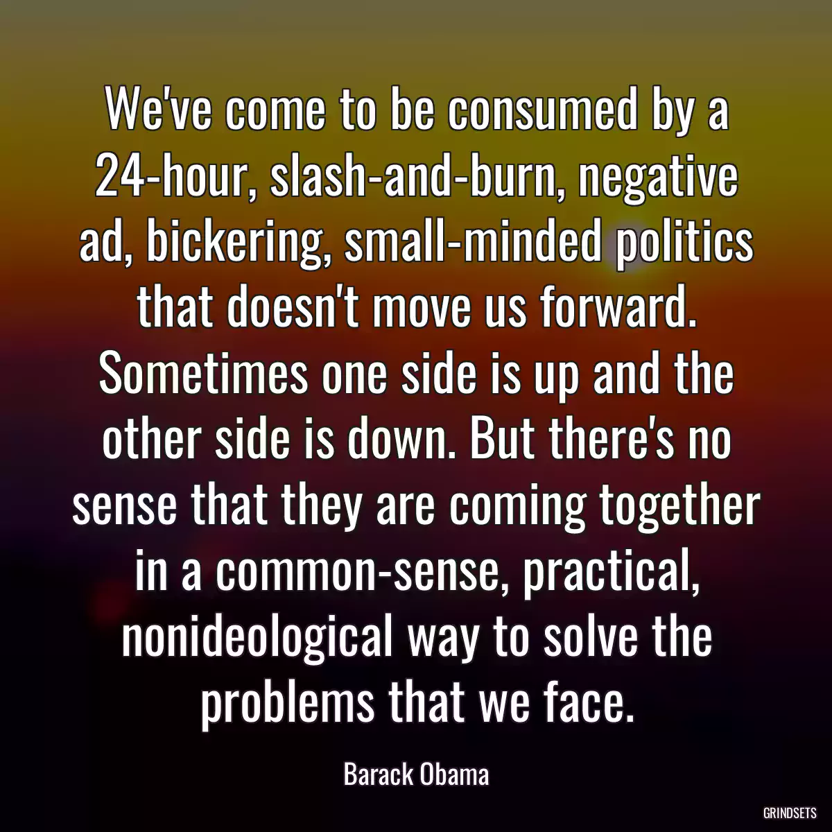 We\'ve come to be consumed by a 24-hour, slash-and-burn, negative ad, bickering, small-minded politics that doesn\'t move us forward. Sometimes one side is up and the other side is down. But there\'s no sense that they are coming together in a common-sense, practical, nonideological way to solve the problems that we face.