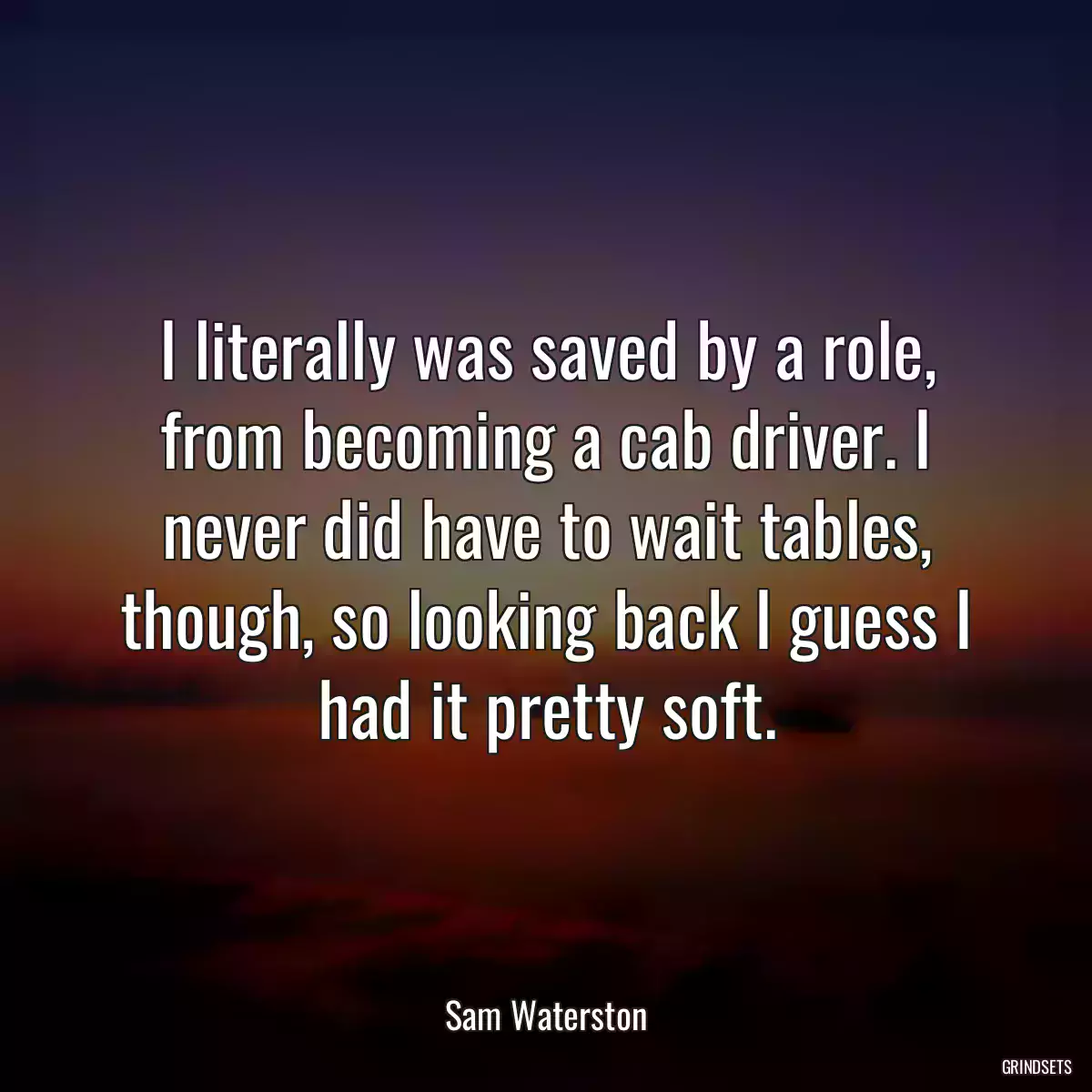 I literally was saved by a role, from becoming a cab driver. I never did have to wait tables, though, so looking back I guess I had it pretty soft.