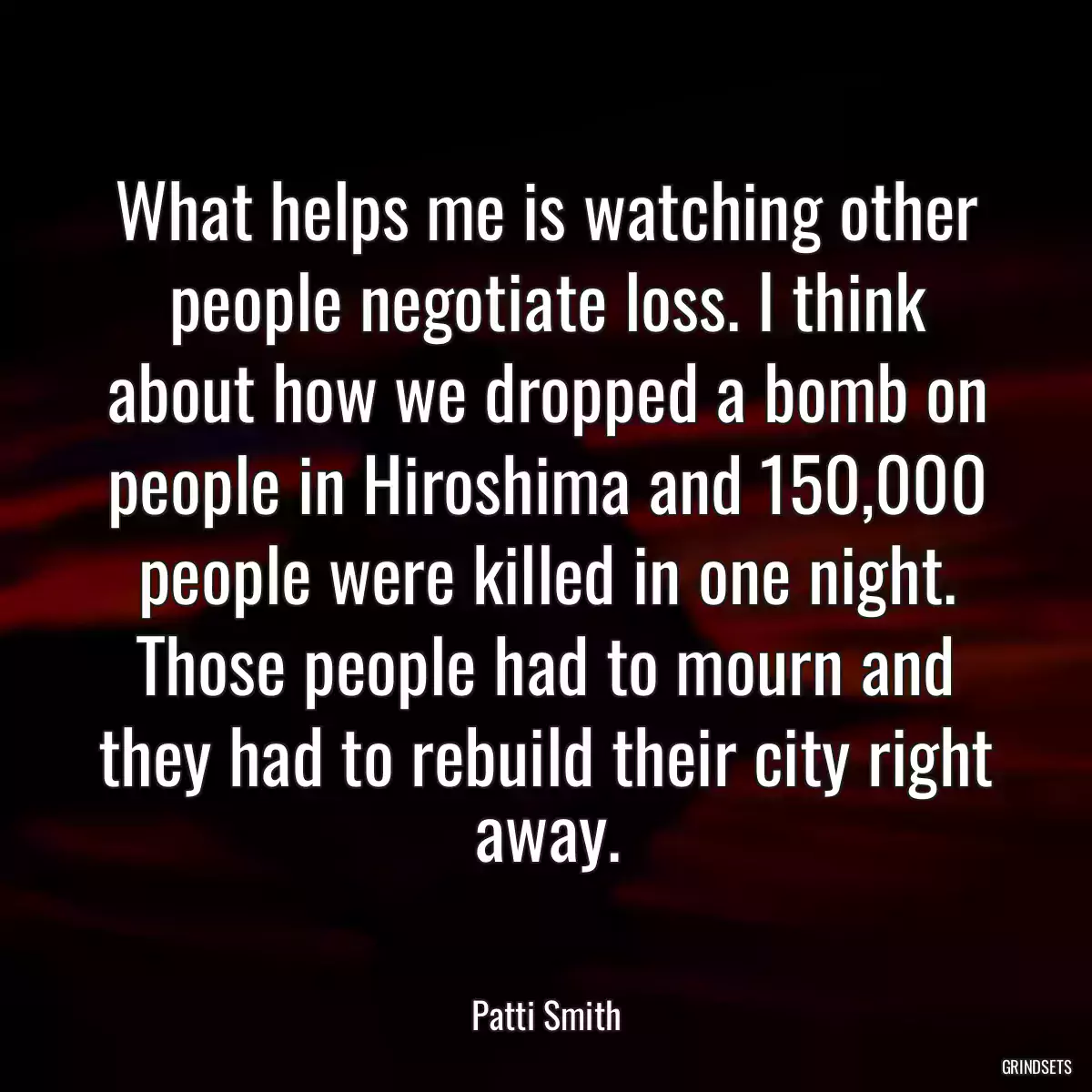 What helps me is watching other people negotiate loss. I think about how we dropped a bomb on people in Hiroshima and 150,000 people were killed in one night. Those people had to mourn and they had to rebuild their city right away.