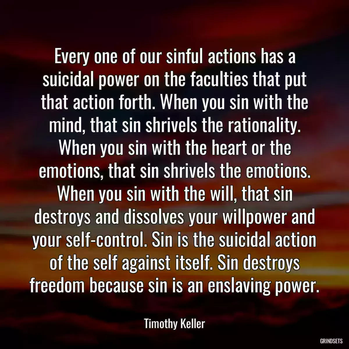 Every one of our sinful actions has a suicidal power on the faculties that put that action forth. When you sin with the mind, that sin shrivels the rationality. When you sin with the heart or the emotions, that sin shrivels the emotions. When you sin with the will, that sin destroys and dissolves your willpower and your self-control. Sin is the suicidal action of the self against itself. Sin destroys freedom because sin is an enslaving power.