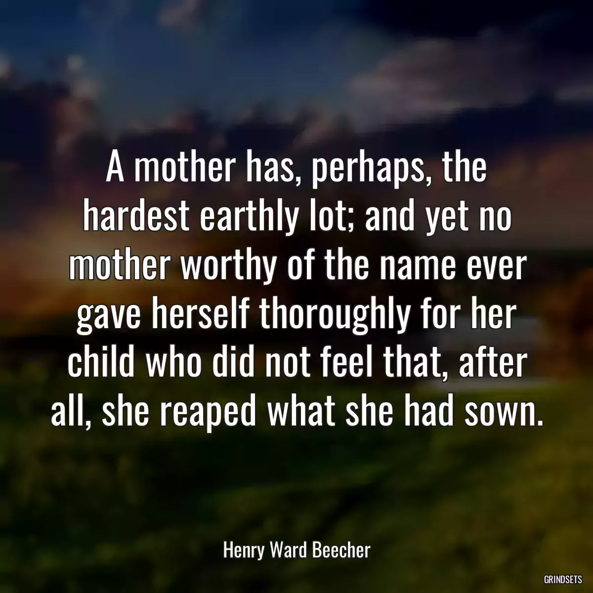 A mother has, perhaps, the hardest earthly lot; and yet no mother worthy of the name ever gave herself thoroughly for her child who did not feel that, after all, she reaped what she had sown.