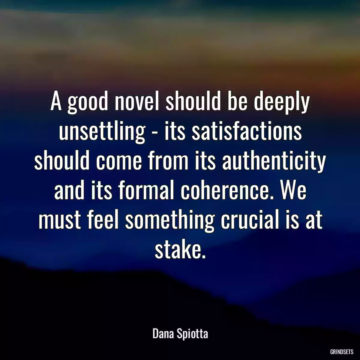 A good novel should be deeply unsettling - its satisfactions should come from its authenticity and its formal coherence. We must feel something crucial is at stake.