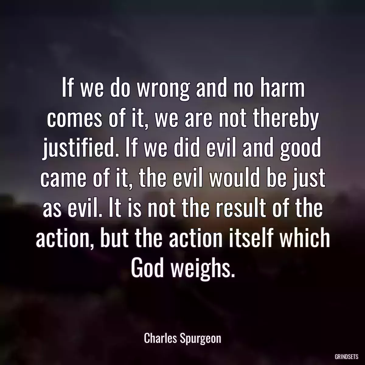 If we do wrong and no harm comes of it, we are not thereby justified. If we did evil and good came of it, the evil would be just as evil. It is not the result of the action, but the action itself which God weighs.