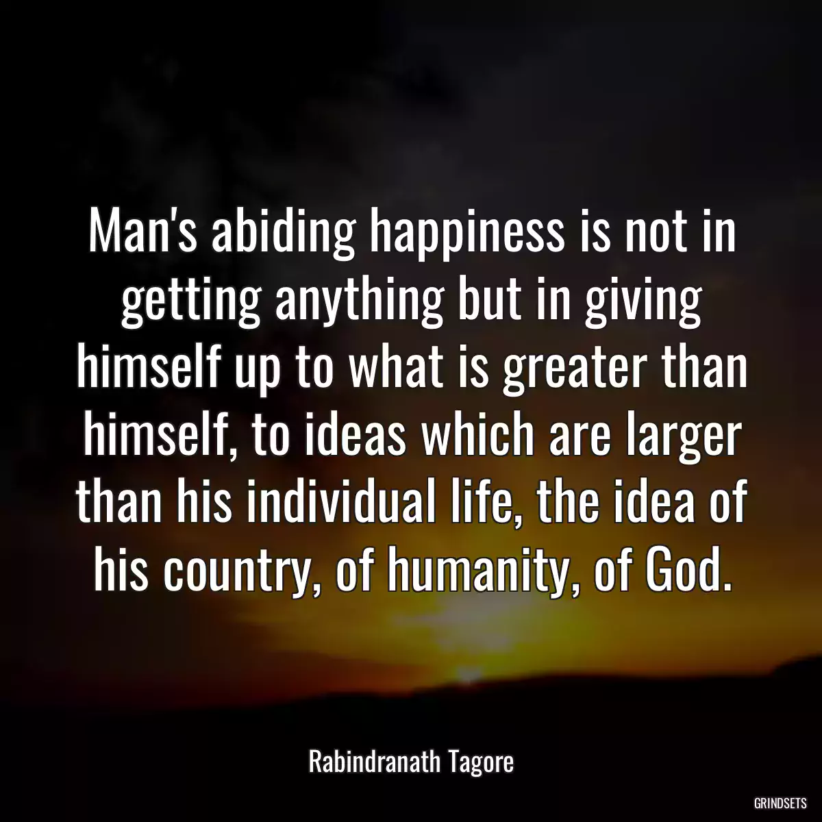 Man\'s abiding happiness is not in getting anything but in giving himself up to what is greater than himself, to ideas which are larger than his individual life, the idea of his country, of humanity, of God.