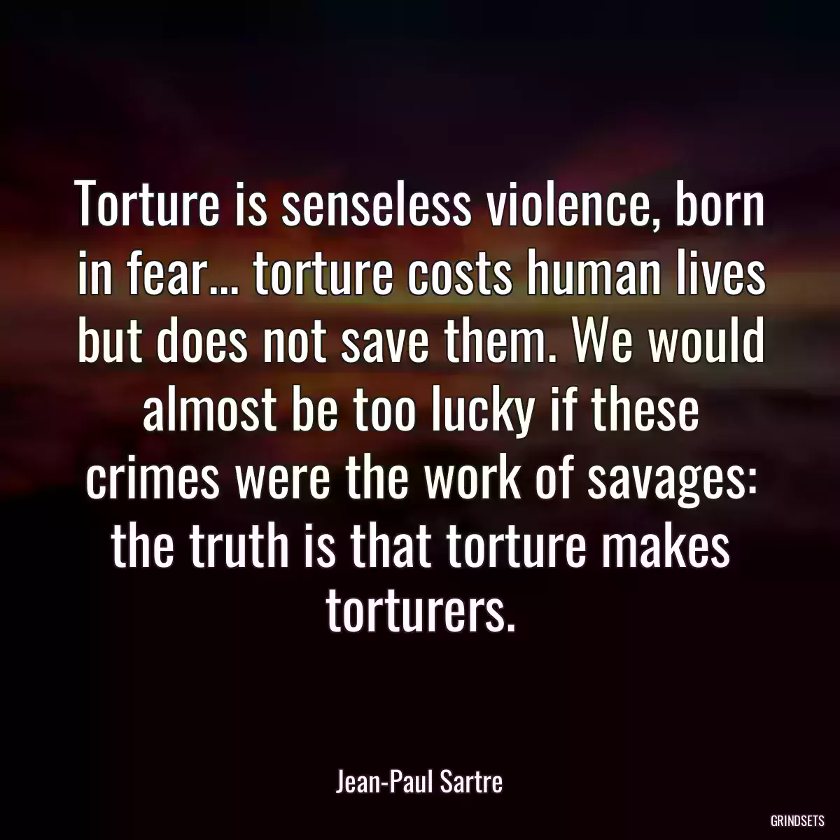 Torture is senseless violence, born in fear... torture costs human lives but does not save them. We would almost be too lucky if these crimes were the work of savages: the truth is that torture makes torturers.