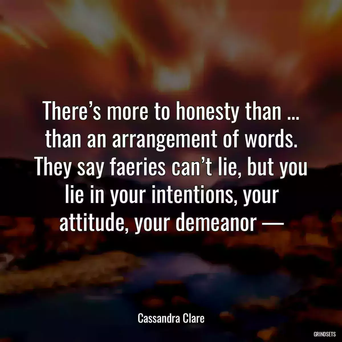 There’s more to honesty than … than an arrangement of words. They say faeries can’t lie, but you lie in your intentions, your attitude, your demeanor —