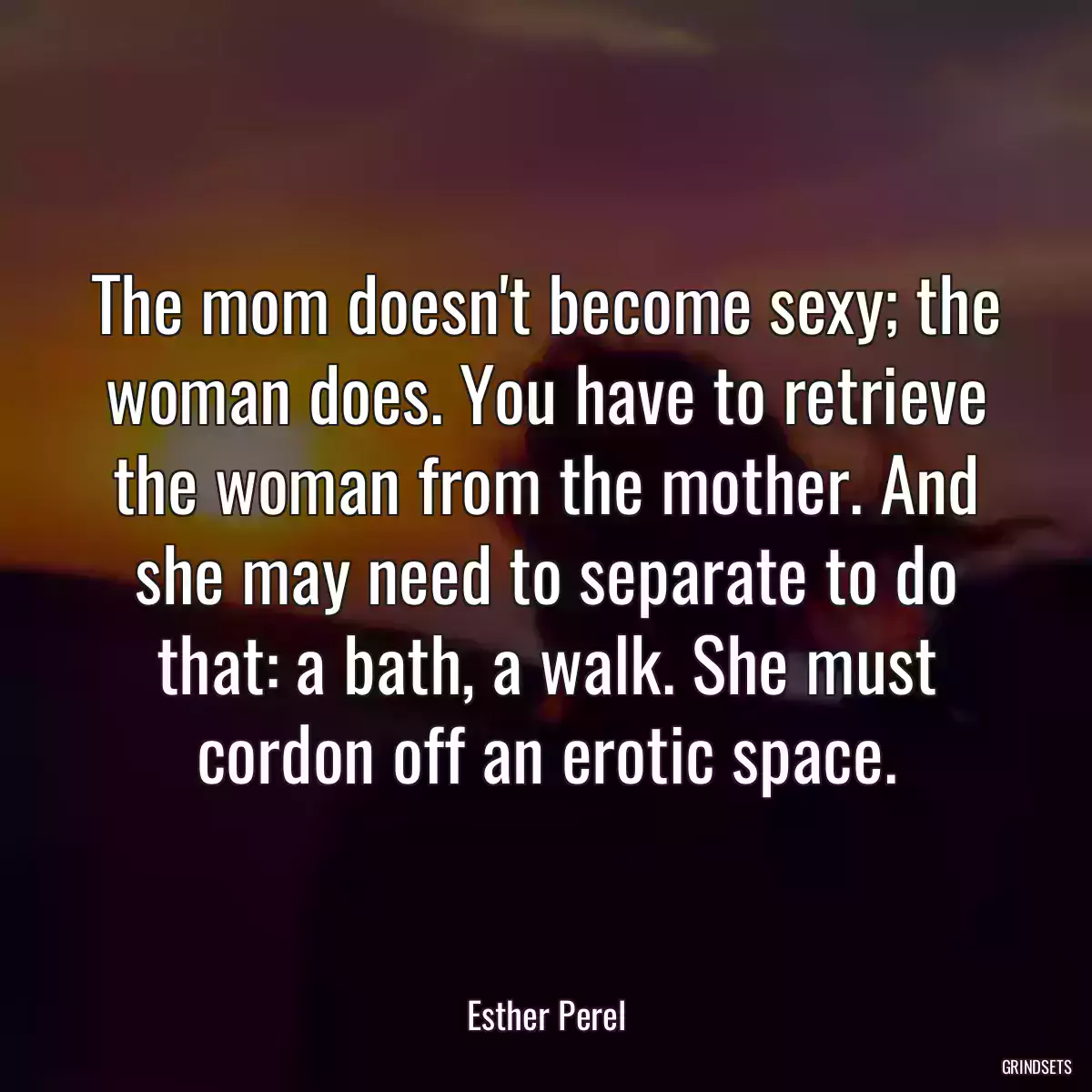 The mom doesn\'t become sexy; the woman does. You have to retrieve the woman from the mother. And she may need to separate to do that: a bath, a walk. She must cordon off an erotic space.