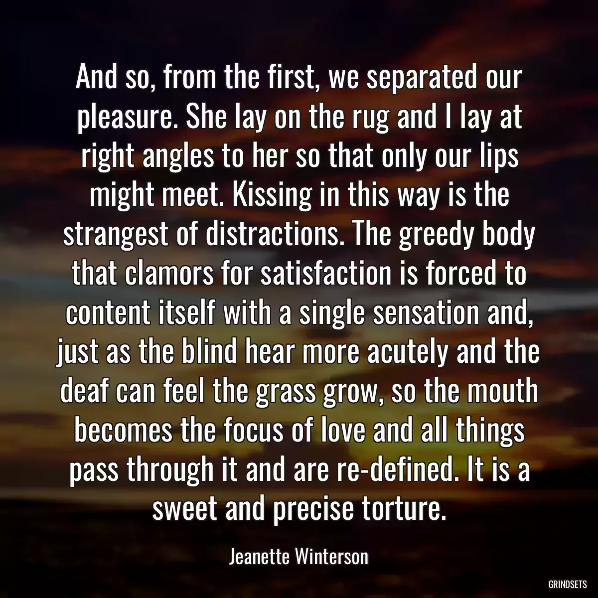 And so, from the first, we separated our pleasure. She lay on the rug and I lay at right angles to her so that only our lips might meet. Kissing in this way is the strangest of distractions. The greedy body that clamors for satisfaction is forced to content itself with a single sensation and, just as the blind hear more acutely and the deaf can feel the grass grow, so the mouth becomes the focus of love and all things pass through it and are re-defined. It is a sweet and precise torture.