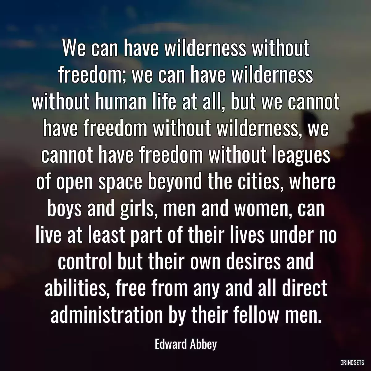 We can have wilderness without freedom; we can have wilderness without human life at all, but we cannot have freedom without wilderness, we cannot have freedom without leagues of open space beyond the cities, where boys and girls, men and women, can live at least part of their lives under no control but their own desires and abilities, free from any and all direct administration by their fellow men.