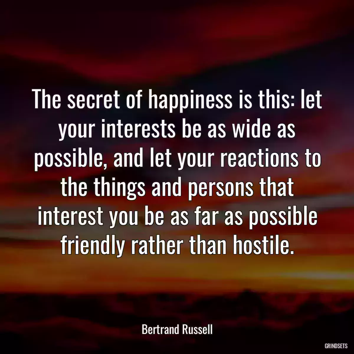 The secret of happiness is this: let your interests be as wide as possible, and let your reactions to the things and persons that interest you be as far as possible friendly rather than hostile.