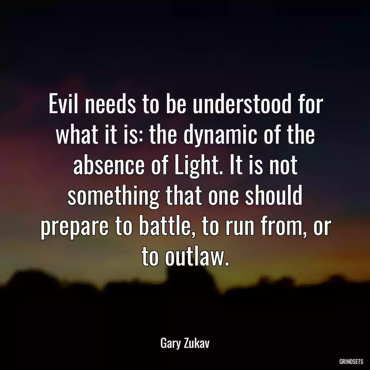 Evil needs to be understood for what it is: the dynamic of the absence of Light. It is not something that one should prepare to battle, to run from, or to outlaw.