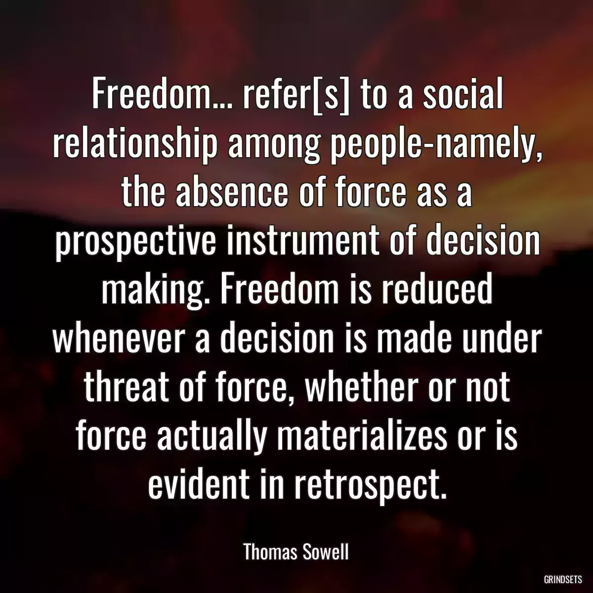 Freedom... refer[s] to a social relationship among people-namely, the absence of force as a prospective instrument of decision making. Freedom is reduced whenever a decision is made under threat of force, whether or not force actually materializes or is evident in retrospect.