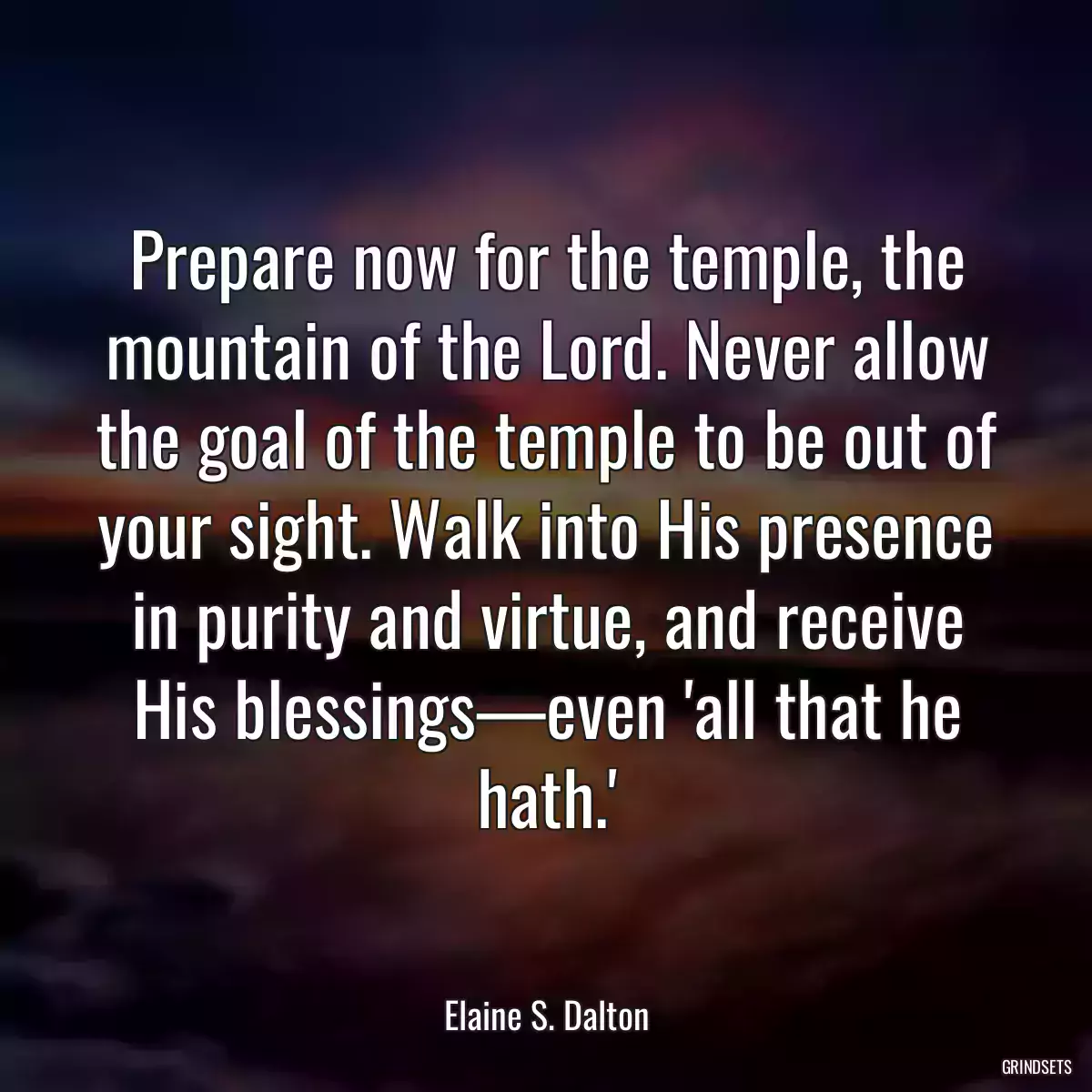 Prepare now for the temple, the mountain of the Lord. Never allow the goal of the temple to be out of your sight. Walk into His presence in purity and virtue, and receive His blessings—even \'all that he hath.\'