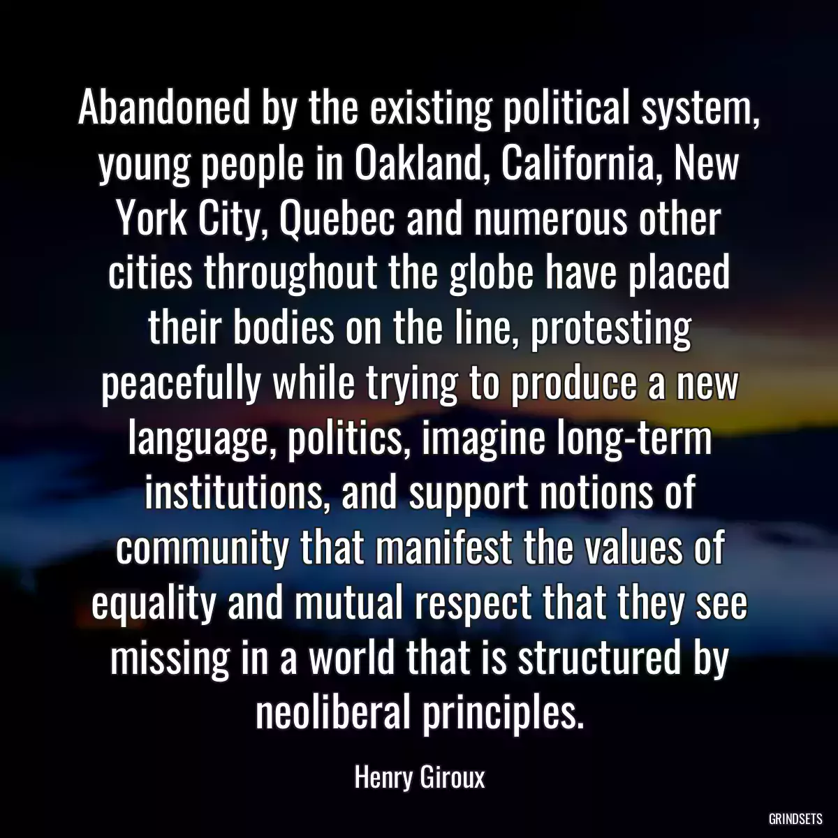 Abandoned by the existing political system, young people in Oakland, California, New York City, Quebec and numerous other cities throughout the globe have placed their bodies on the line, protesting peacefully while trying to produce a new language, politics, imagine long-term institutions, and support notions of community that manifest the values of equality and mutual respect that they see missing in a world that is structured by neoliberal principles.