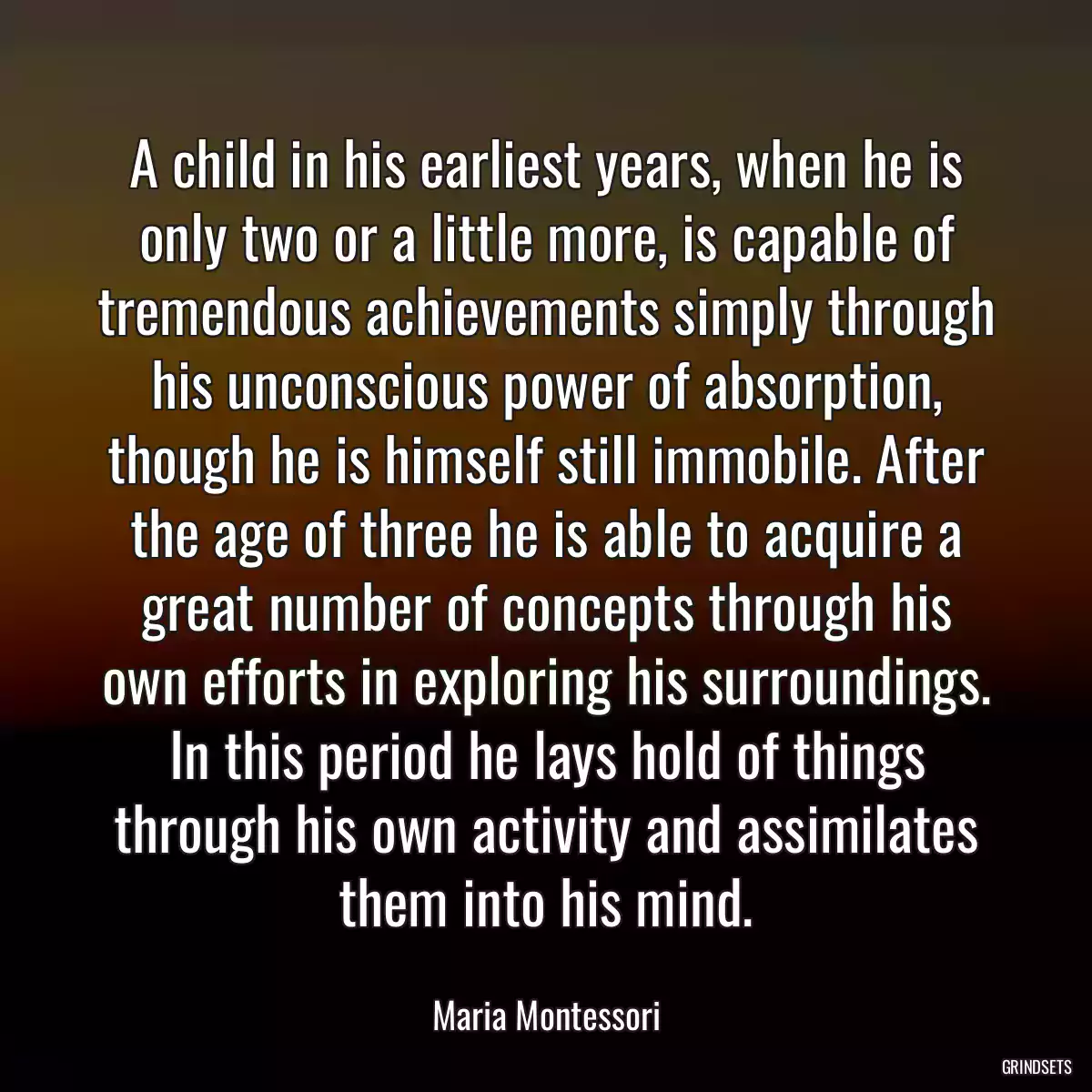 A child in his earliest years, when he is only two or a little more, is capable of tremendous achievements simply through his unconscious power of absorption, though he is himself still immobile. After the age of three he is able to acquire a great number of concepts through his own efforts in exploring his surroundings. In this period he lays hold of things through his own activity and assimilates them into his mind.