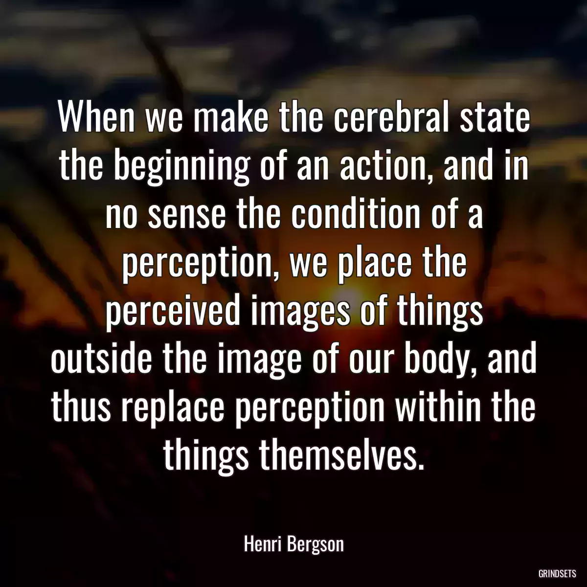 When we make the cerebral state the beginning of an action, and in no sense the condition of a perception, we place the perceived images of things outside the image of our body, and thus replace perception within the things themselves.