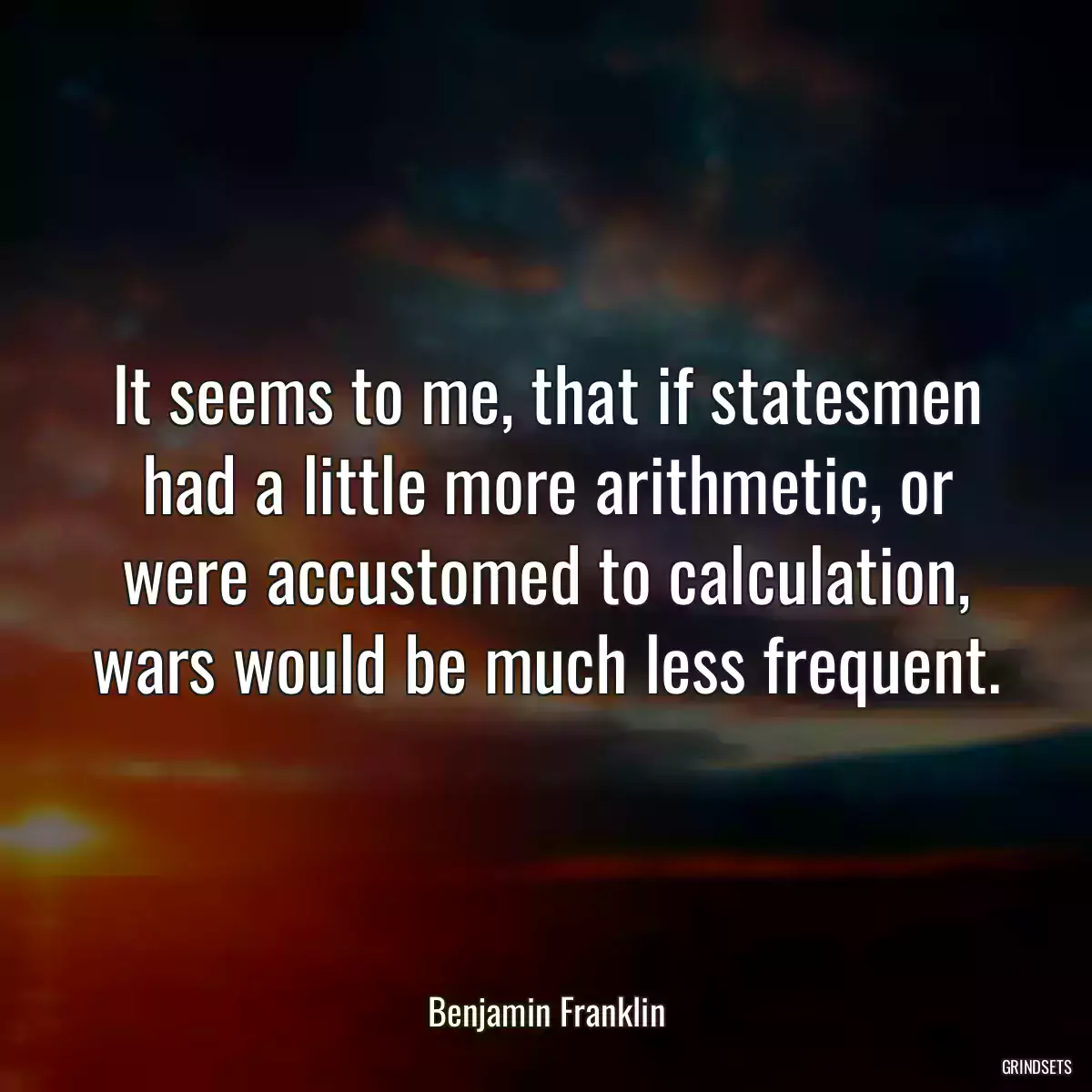 It seems to me, that if statesmen had a little more arithmetic, or were accustomed to calculation, wars would be much less frequent.