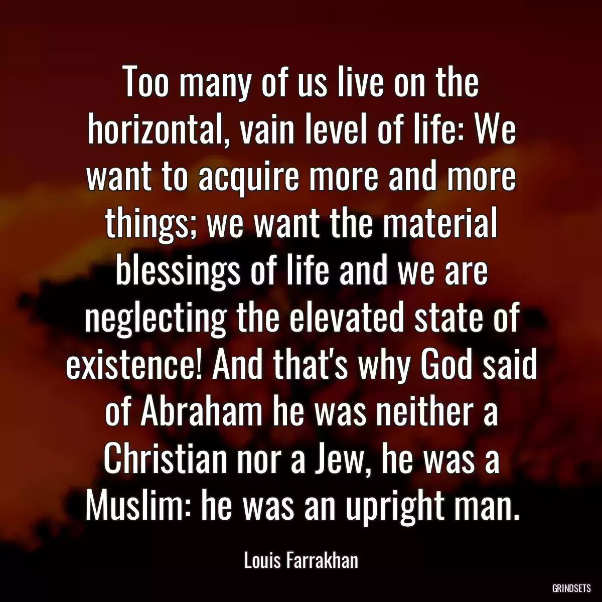 Too many of us live on the horizontal, vain level of life: We want to acquire more and more things; we want the material blessings of life and we are neglecting the elevated state of existence! And that\'s why God said of Abraham he was neither a Christian nor a Jew, he was a Muslim: he was an upright man.