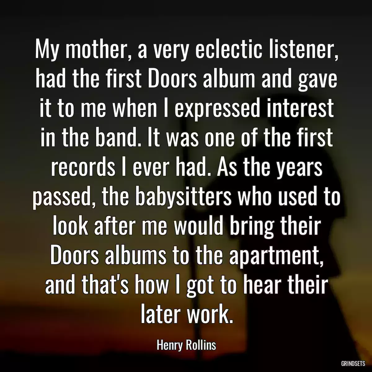 My mother, a very eclectic listener, had the first Doors album and gave it to me when I expressed interest in the band. It was one of the first records I ever had. As the years passed, the babysitters who used to look after me would bring their Doors albums to the apartment, and that\'s how I got to hear their later work.