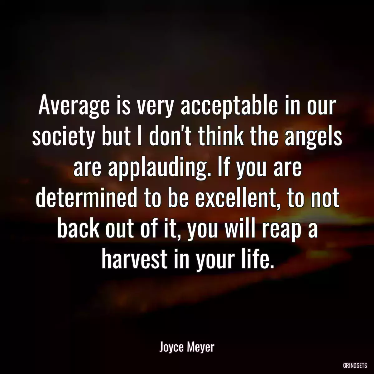 Average is very acceptable in our society but I don\'t think the angels are applauding. If you are determined to be excellent, to not back out of it, you will reap a harvest in your life.