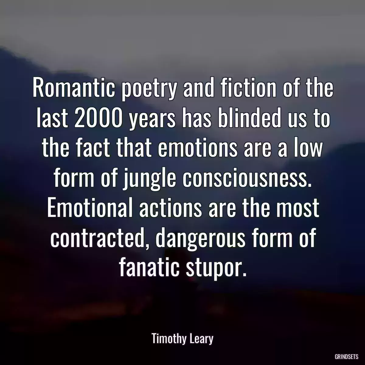 Romantic poetry and fiction of the last 2000 years has blinded us to the fact that emotions are a low form of jungle consciousness. Emotional actions are the most contracted, dangerous form of fanatic stupor.