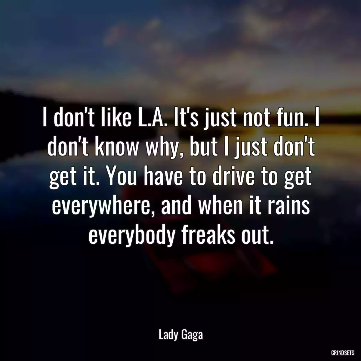 I don\'t like L.A. It\'s just not fun. I don\'t know why, but I just don\'t get it. You have to drive to get everywhere, and when it rains everybody freaks out.