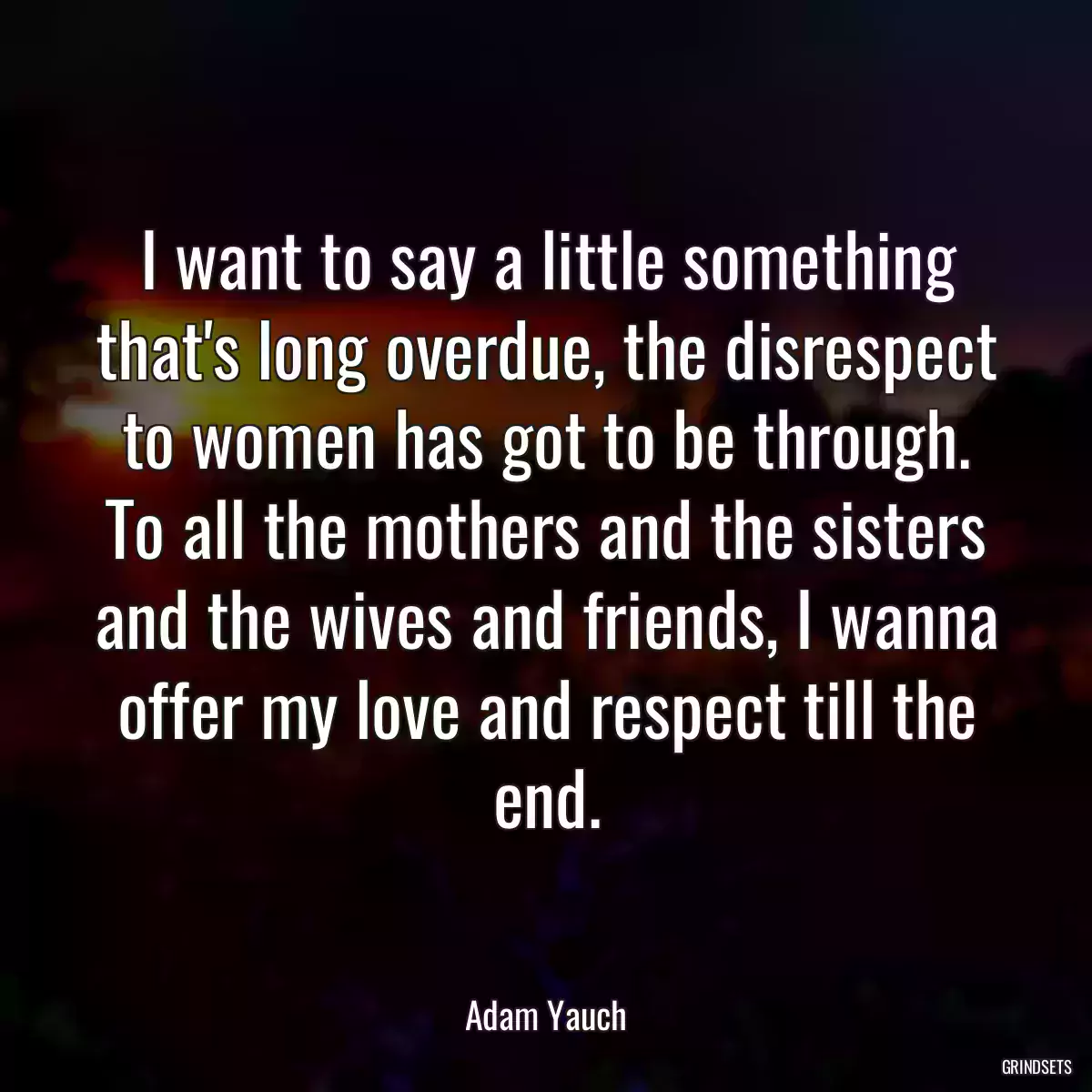 I want to say a little something that\'s long overdue, the disrespect to women has got to be through. To all the mothers and the sisters and the wives and friends, I wanna offer my love and respect till the end.