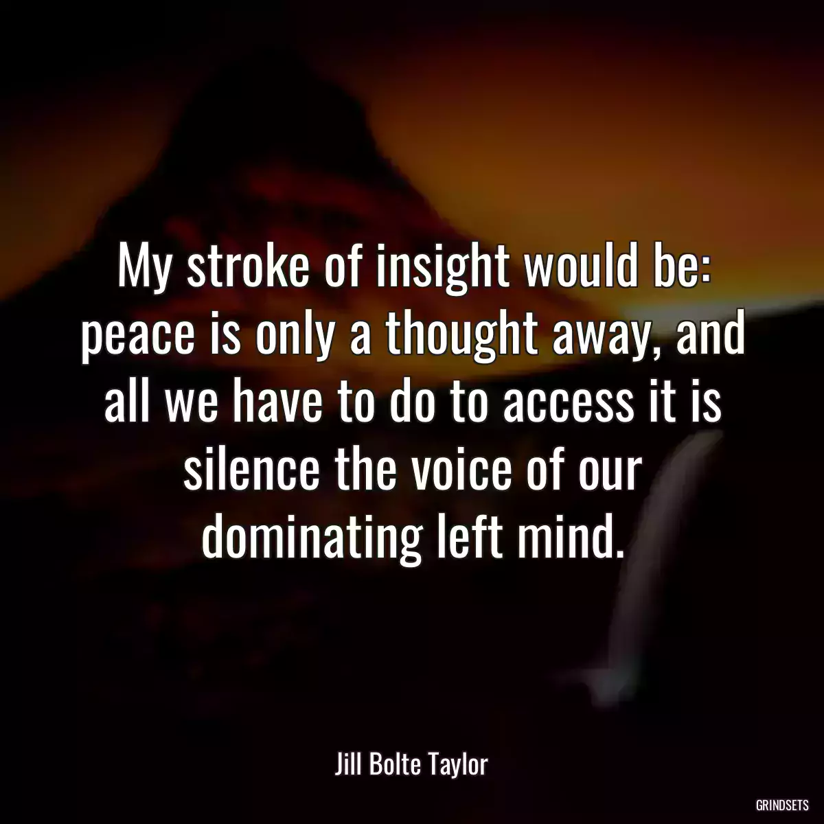 My stroke of insight would be: peace is only a thought away, and all we have to do to access it is silence the voice of our dominating left mind.