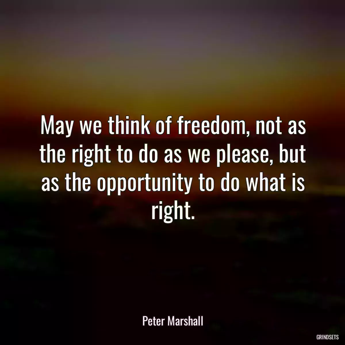 May we think of freedom, not as the right to do as we please, but as the opportunity to do what is right.