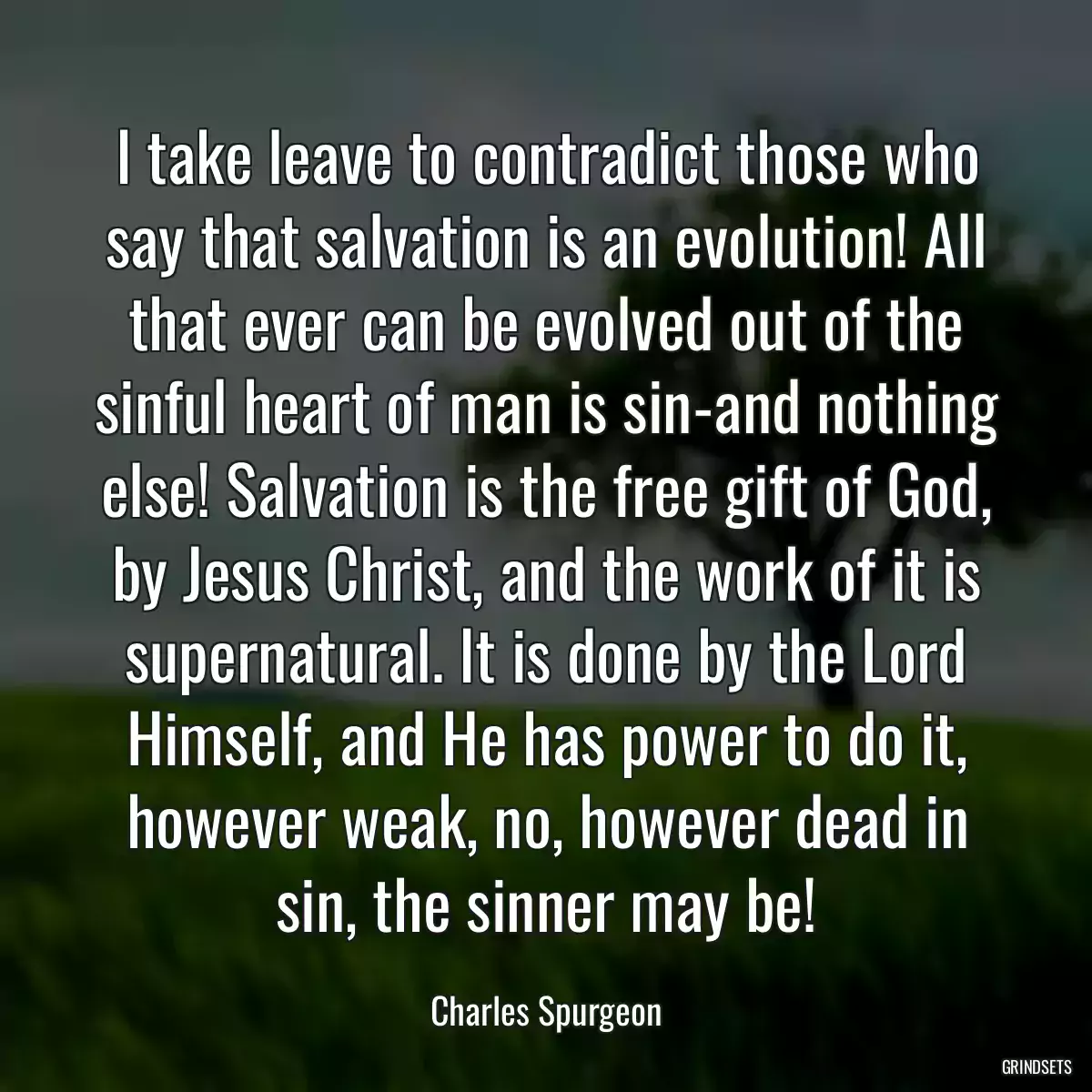 I take leave to contradict those who say that salvation is an evolution! All that ever can be evolved out of the sinful heart of man is sin-and nothing else! Salvation is the free gift of God, by Jesus Christ, and the work of it is supernatural. It is done by the Lord Himself, and He has power to do it, however weak, no, however dead in sin, the sinner may be!