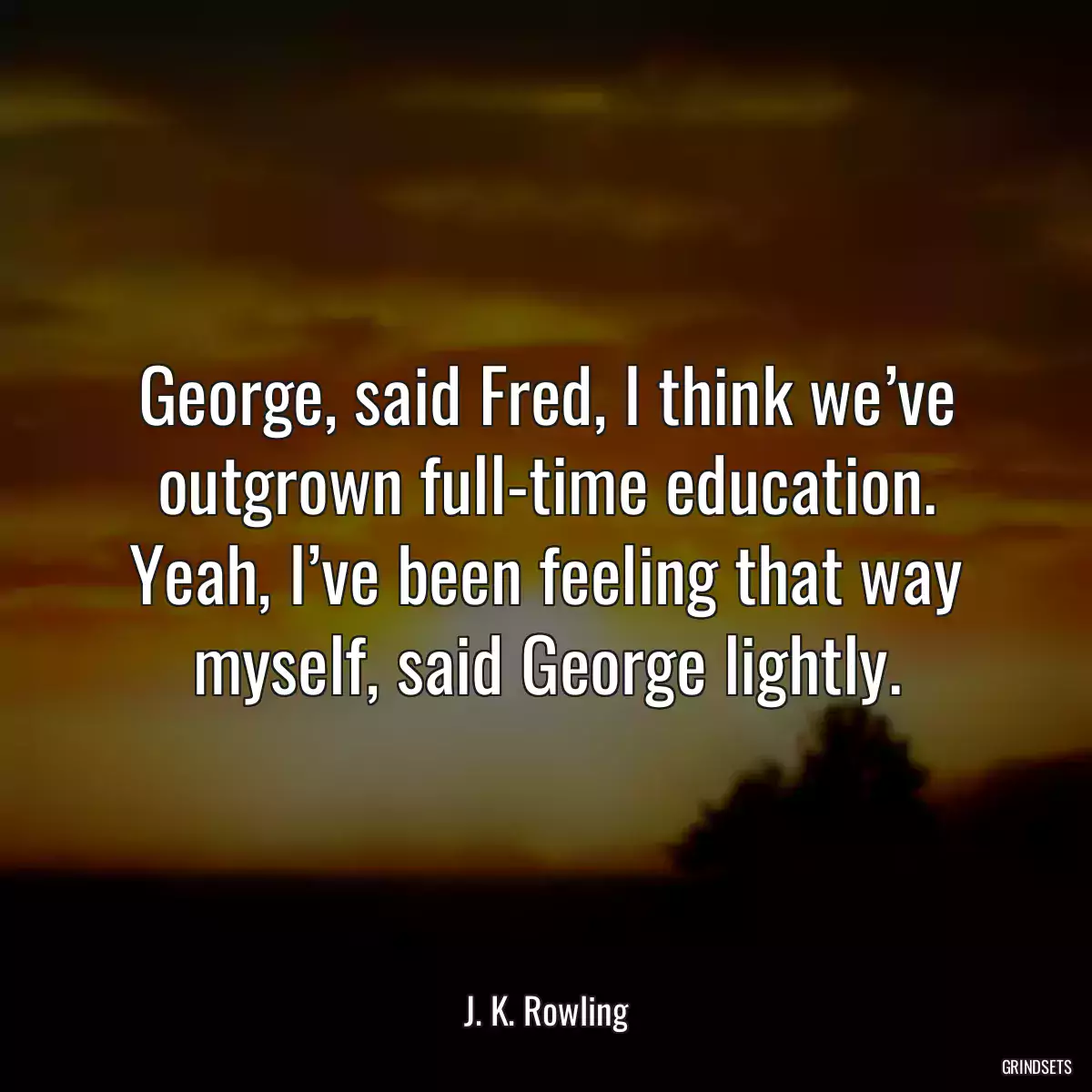 George, said Fred, I think we’ve outgrown full-time education. Yeah, I’ve been feeling that way myself, said George lightly.