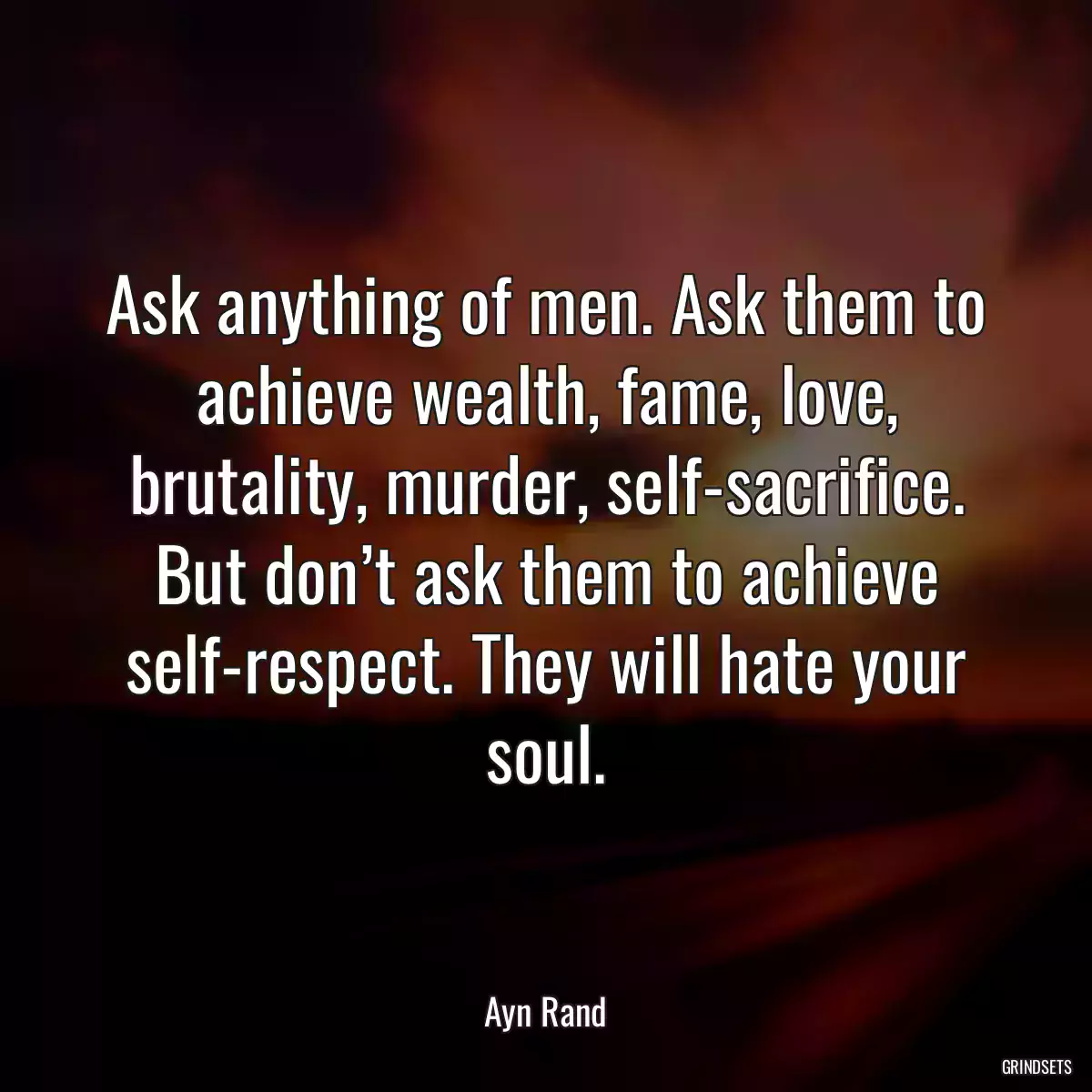 Ask anything of men. Ask them to achieve wealth, fame, love, brutality, murder, self-sacrifice. But don’t ask them to achieve self-respect. They will hate your soul.