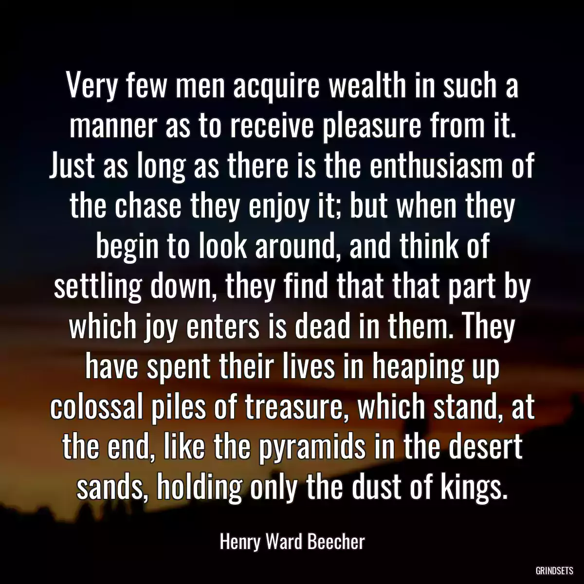 Very few men acquire wealth in such a manner as to receive pleasure from it. Just as long as there is the enthusiasm of the chase they enjoy it; but when they begin to look around, and think of settling down, they find that that part by which joy enters is dead in them. They have spent their lives in heaping up colossal piles of treasure, which stand, at the end, like the pyramids in the desert sands, holding only the dust of kings.