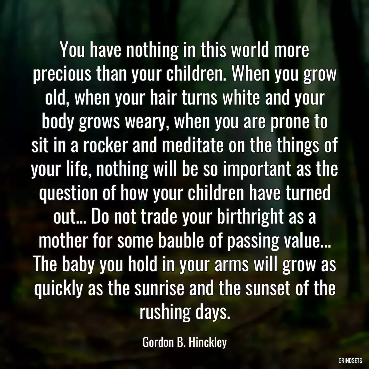 You have nothing in this world more precious than your children. When you grow old, when your hair turns white and your body grows weary, when you are prone to sit in a rocker and meditate on the things of your life, nothing will be so important as the question of how your children have turned out... Do not trade your birthright as a mother for some bauble of passing value... The baby you hold in your arms will grow as quickly as the sunrise and the sunset of the rushing days.