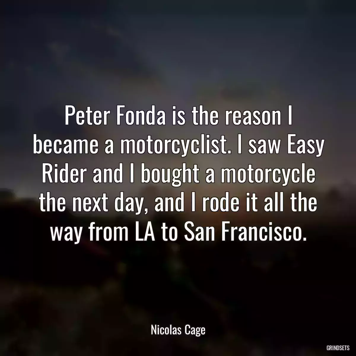 Peter Fonda is the reason I became a motorcyclist. I saw Easy Rider and I bought a motorcycle the next day, and I rode it all the way from LA to San Francisco.