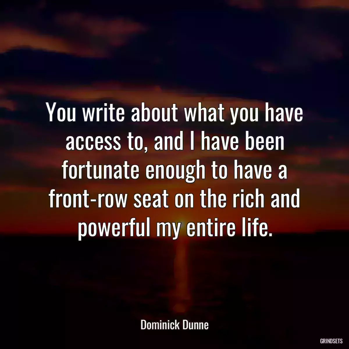 You write about what you have access to, and I have been fortunate enough to have a front-row seat on the rich and powerful my entire life.