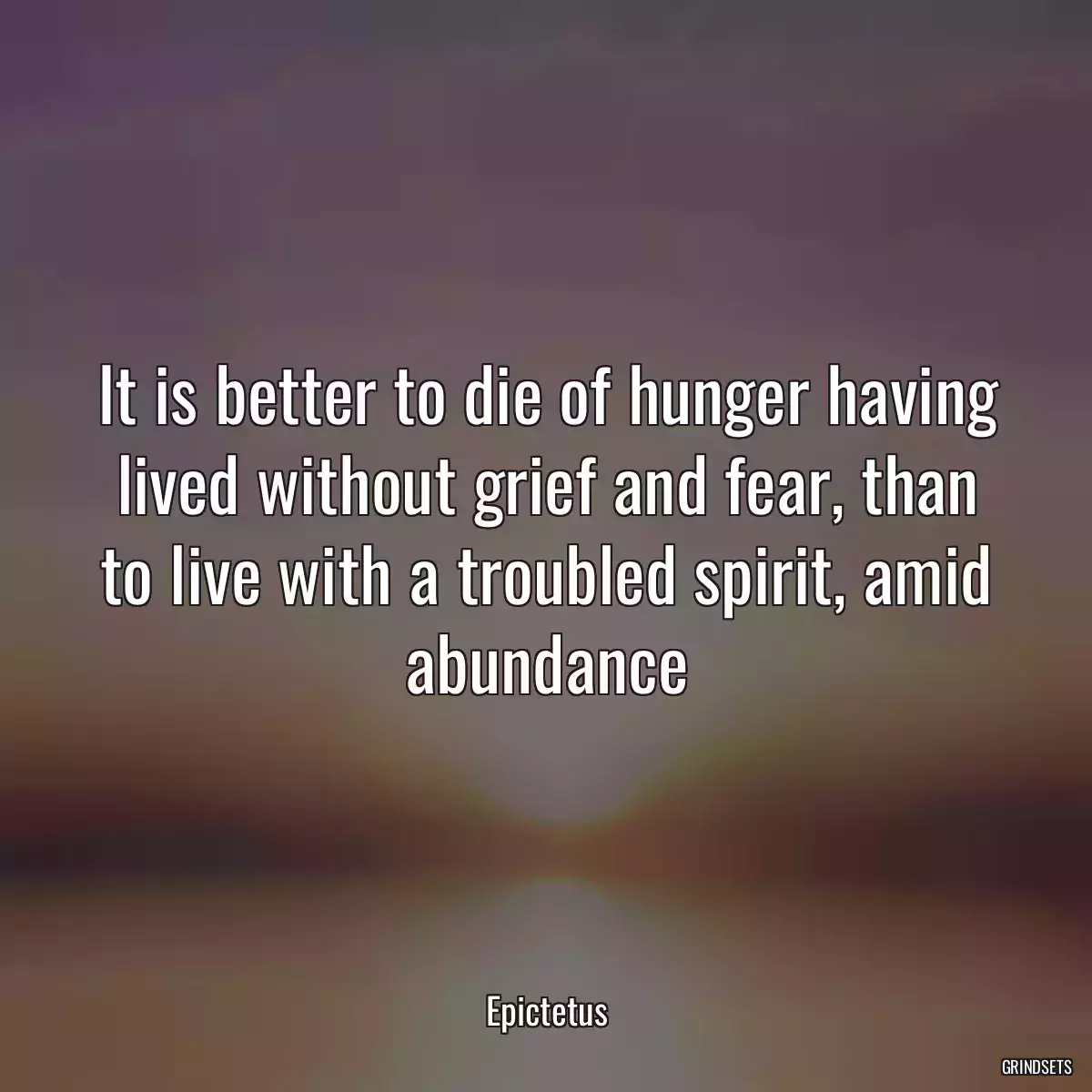 It is better to die of hunger having lived without grief and fear, than to live with a troubled spirit, amid abundance