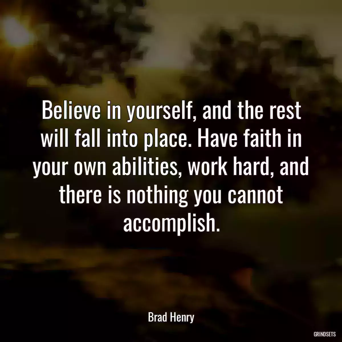 Believe in yourself, and the rest will fall into place. Have faith in your own abilities, work hard, and there is nothing you cannot accomplish.