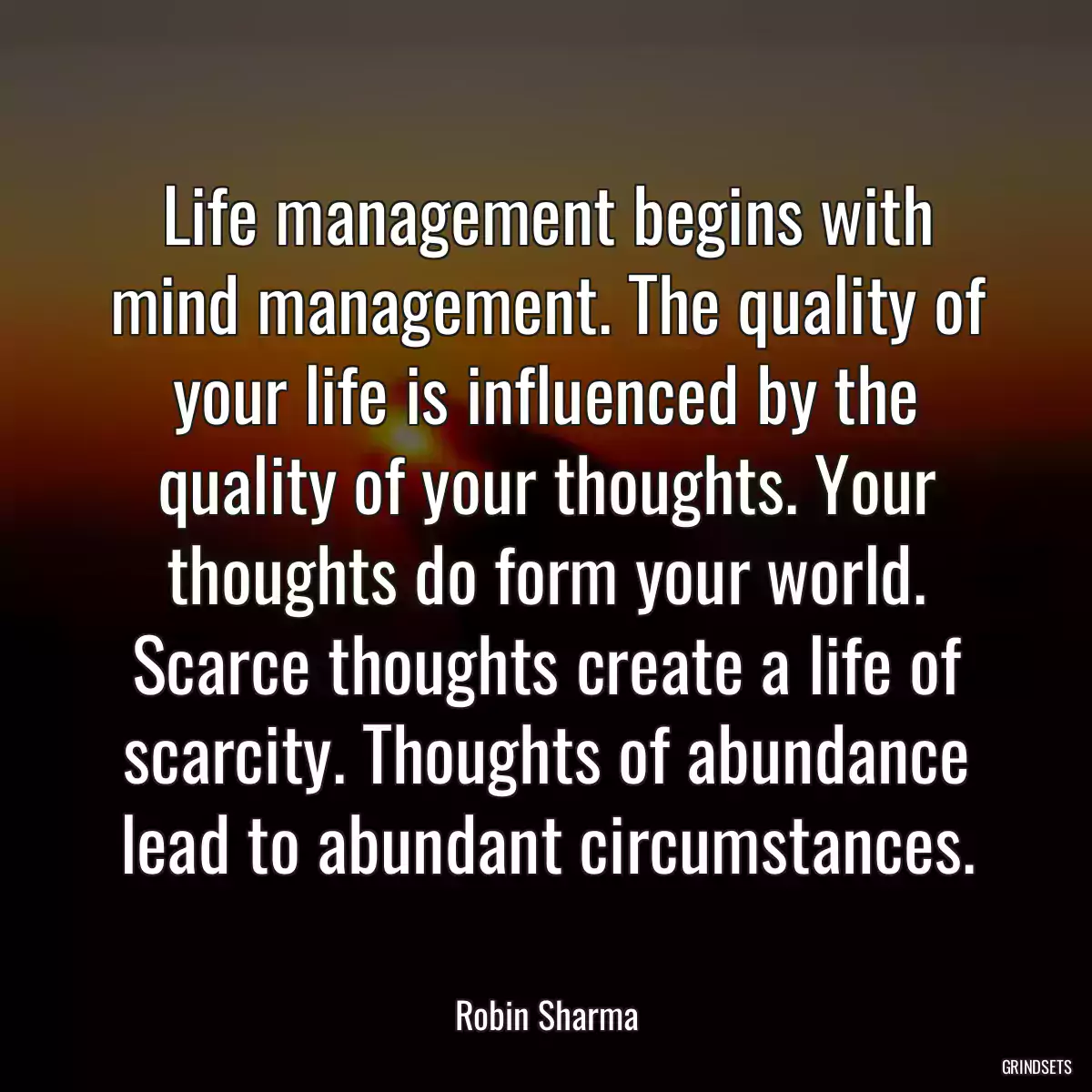 Life management begins with mind management. The quality of your life is influenced by the quality of your thoughts. Your thoughts do form your world. Scarce thoughts create a life of scarcity. Thoughts of abundance lead to abundant circumstances.