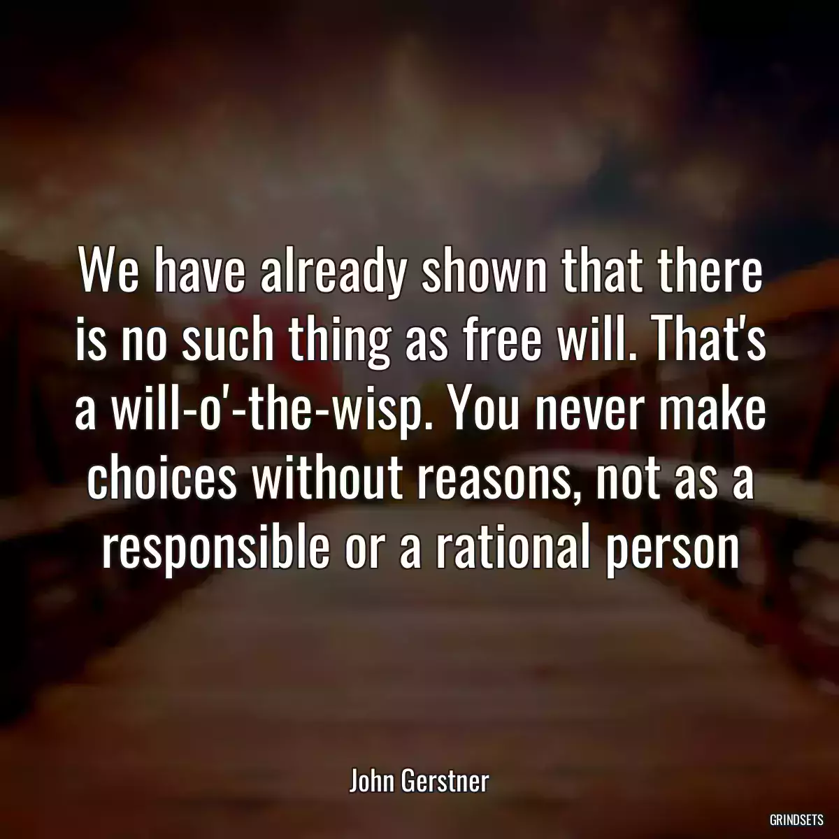 We have already shown that there is no such thing as free will. That\'s a will-o\'-the-wisp. You never make choices without reasons, not as a responsible or a rational person