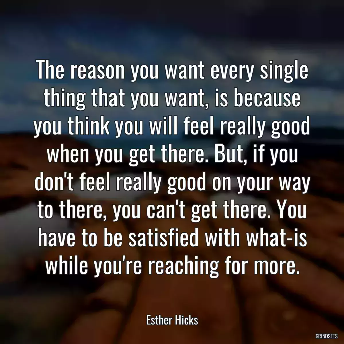 The reason you want every single thing that you want, is because you think you will feel really good when you get there. But, if you don\'t feel really good on your way to there, you can\'t get there. You have to be satisfied with what-is while you\'re reaching for more.