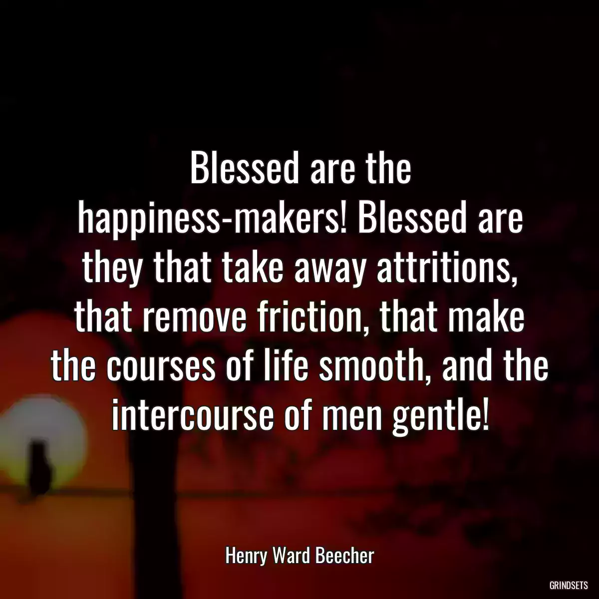 Blessed are the happiness-makers! Blessed are they that take away attritions, that remove friction, that make the courses of life smooth, and the intercourse of men gentle!